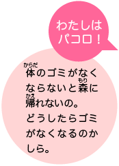 わたしはパコロ！　体のゴミがなくならないと森に帰れないの。どうしたらゴミがなくなるのかしら。
